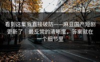 看到这集我直接破防——麻豆国产短剧更新了｜最反常的清晰度，答案就在一个细节里