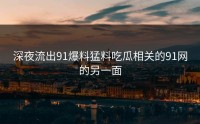深夜流出91爆料猛料吃瓜相关的91网的另一面