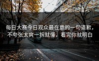 每日大赛今日观众最在意的一句道歉，不夸张太爽一拆就懂，看完你就明白