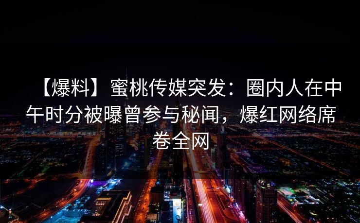 【爆料】蜜桃传媒突发：圈内人在中午时分被曝曾参与秘闻，爆红网络席卷全网