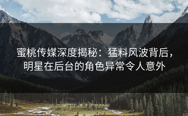 蜜桃传媒深度揭秘：猛料风波背后，明星在后台的角色异常令人意外
