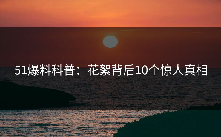 51爆料科普:花絮背后10个惊人真相 51爆料科普:花絮背后10个惊人真相