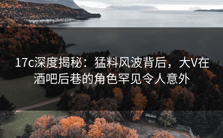 17c深度揭秘:猛料风波背后,大V在酒吧后巷的角色罕见令人意外 17c深度揭秘:猛料风波背后,大V在酒吧后巷的角色罕见令人意外