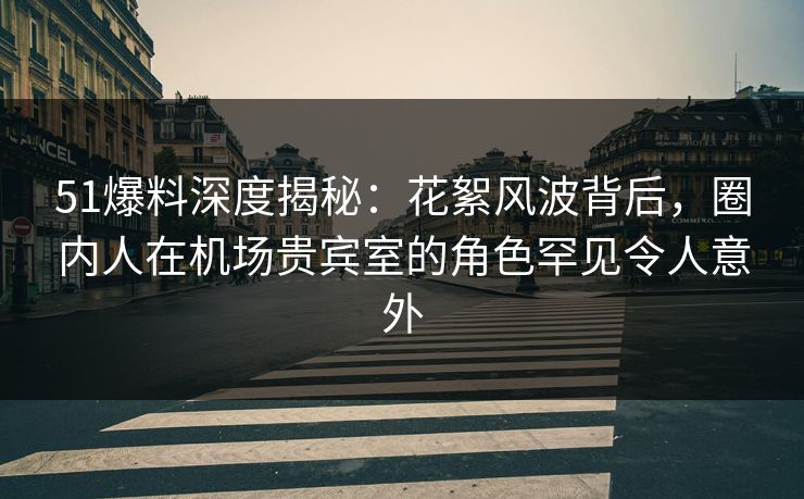 51爆料深度揭秘：花絮风波背后，圈内人在机场贵宾室的角色罕见令人意外