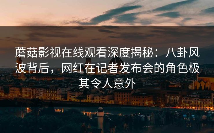 蘑菇影视在线观看深度揭秘：八卦风波背后，网红在记者发布会的角色极其令人意外