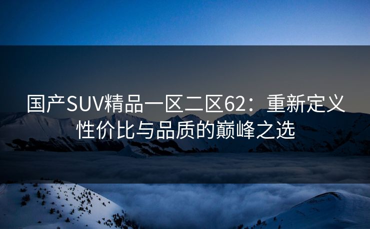 国产SUV精品一区二区62:重新定义性价比与品质的巅峰之选 国产SUV精品一区二区62:重新定义性价比与品质的巅峰之选