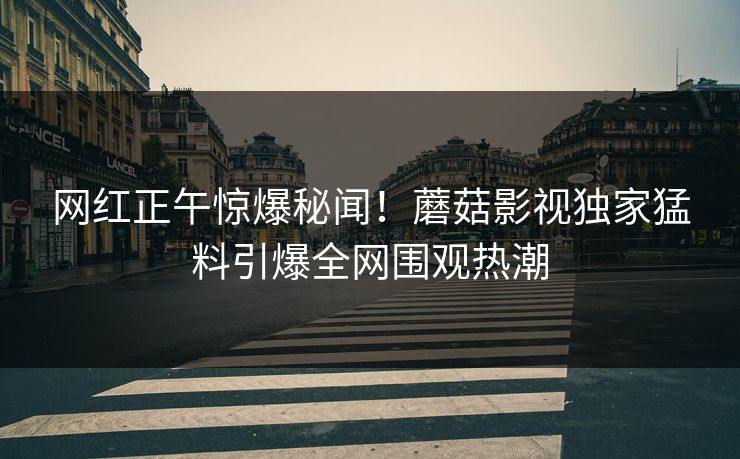 网红正午惊爆秘闻!蘑菇影视独家猛料引爆全网围观热潮 网红正午惊爆秘闻!蘑菇影视独家猛料引爆全网围观热潮