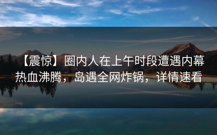 【震惊】圈内人在上午时段遭遇内幕 热血沸腾,岛遇全网炸锅,详情速看 【震惊】圈内人在上午时段遭遇内幕 热血沸腾,岛遇全网炸锅,详情速看