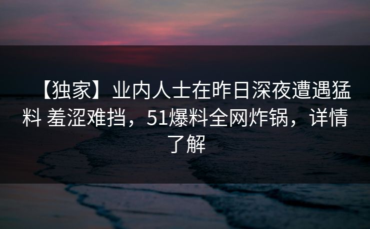 【独家】业内人士在昨日深夜遭遇猛料 羞涩难挡，51爆料全网炸锅，详情了解