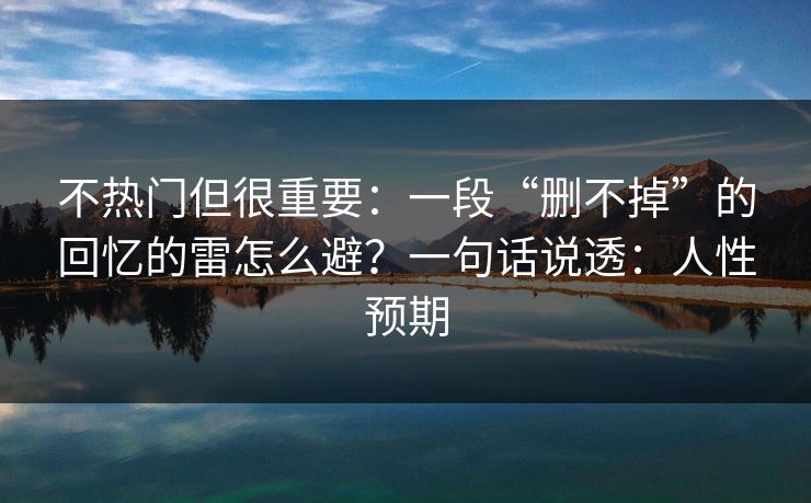 不热门但很重要：一段“删不掉”的回忆的雷怎么避？一句话说透：人性预期