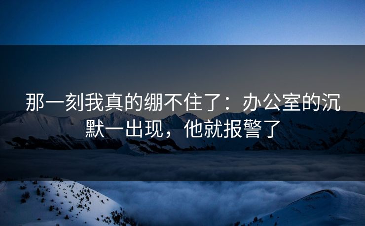 那一刻我真的绷不住了：办公室的沉默一出现，他就报警了