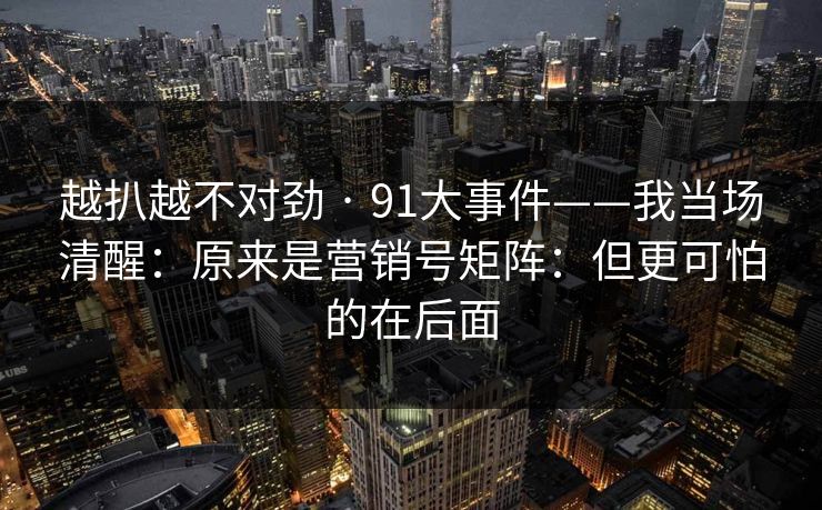 越扒越不对劲 · 91大事件——我当场清醒:原来是营销号矩阵:但更可怕的在后面 越扒越不对劲 · 91大事件——我当场清醒:原来是营销号矩阵:但更可怕的在后面