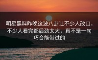 明星黑料昨晚这波八卦让不少人改口，不少人看完都后劲太大，真不是一句巧合能带过的