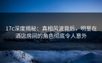 17c深度揭秘：真相风波背后，明星在酒店房间的角色彻底令人意外