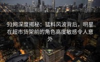 91网深度揭秘：猛料风波背后，明星在超市货架前的角色高度敏感令人意外