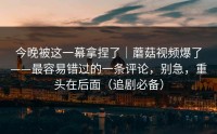 今晚被这一幕拿捏了｜蘑菇视频爆了——最容易错过的一条评论，别急，重头在后面（追剧必备）