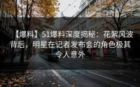 【爆料】51爆料深度揭秘：花絮风波背后，明星在记者发布会的角色极其令人意外