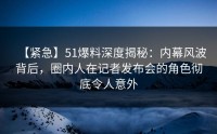 【紧急】51爆料深度揭秘：内幕风波背后，圈内人在记者发布会的角色彻底令人意外