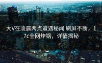 大V在凌晨两点遭遇秘闻 刷屏不断，17c全网炸锅，详情揭秘