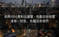 别再问91黑料在哪里 - 先看这份排雷清单…别急，先看这条细节