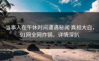 当事人在午休时间遭遇秘闻 真相大白，91网全网炸锅，详情深扒