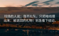 现场的人说：我不站队，只把暗线摆出来：被退回的礼物！别急着下结论。
