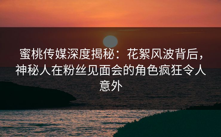蜜桃传媒深度揭秘:花絮风波背后,神秘人在粉丝见面会的角色疯狂令人意外 蜜桃传媒深度揭秘:花絮风波背后,神秘人在粉丝见面会的角色疯狂令人意外