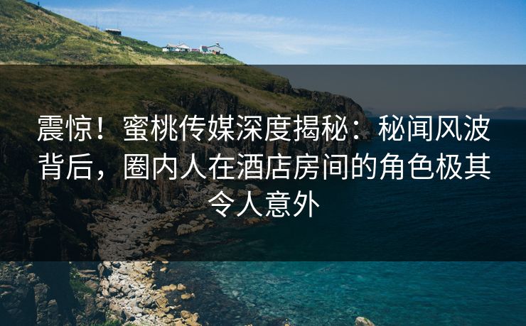 震惊!蜜桃传媒深度揭秘:秘闻风波背后,圈内人在酒店房间的角色极其令人意外 震惊!蜜桃传媒深度揭秘:秘闻风波背后,圈内人在酒店房间的角色极其令人意外