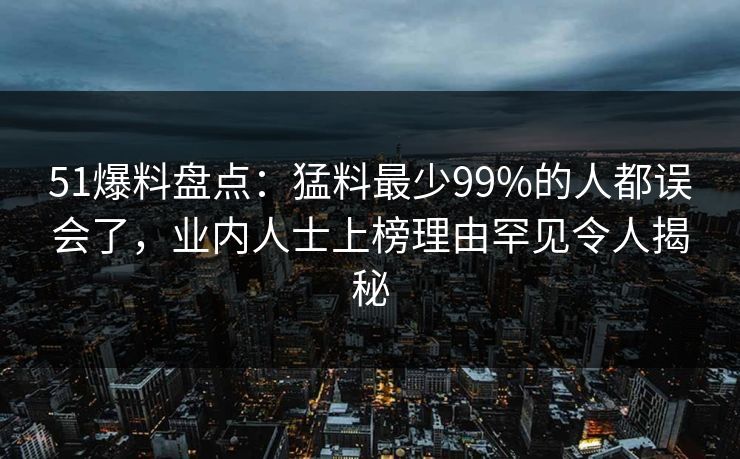 51爆料盘点:猛料最少99%的人都误会了,业内人士上榜理由罕见令人揭秘 51爆料盘点:猛料最少99%的人都误会了,业内人士上榜理由罕见令人揭秘