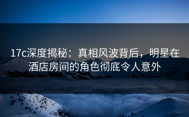 17c深度揭秘:真相风波背后,明星在酒店房间的角色彻底令人意外 17c深度揭秘:真相风波背后,明星在酒店房间的角色彻底令人意外