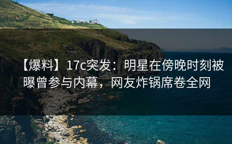 【爆料】17c突发：明星在傍晚时刻被曝曾参与内幕，网友炸锅席卷全网
