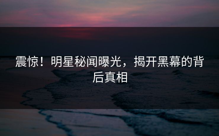 震惊!明星秘闻曝光,揭开黑幕的背后真相 震惊!明星秘闻曝光,揭开黑幕的背后真相