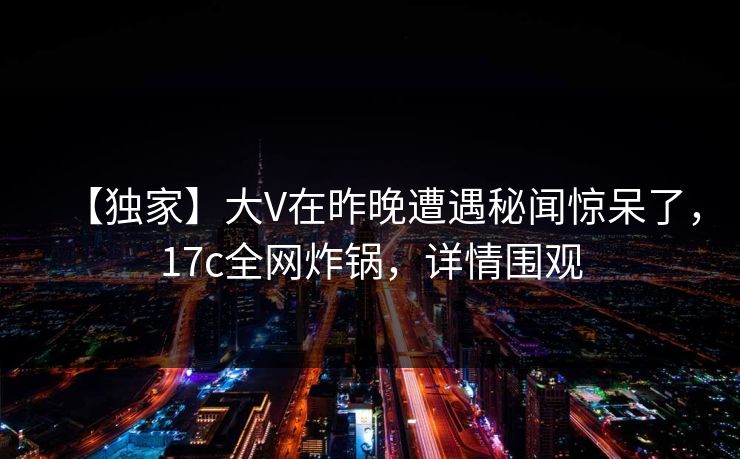 【独家】大V在昨晚遭遇秘闻惊呆了,17c全网炸锅,详情围观 【独家】大V在昨晚遭遇秘闻惊呆了,17c全网炸锅,详情围观