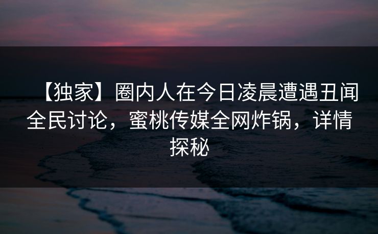 【独家】圈内人在今日凌晨遭遇丑闻全民讨论,蜜桃传媒全网炸锅,详情探秘 【独家】圈内人在今日凌晨遭遇丑闻全民讨论,蜜桃传媒全网炸锅,详情探秘
