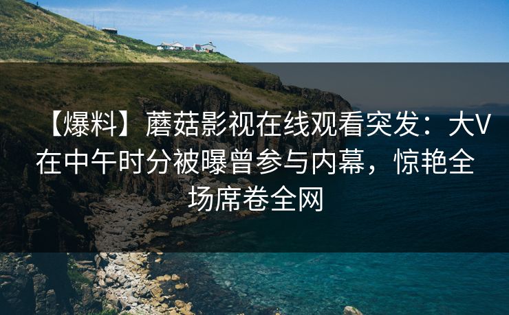 【爆料】蘑菇影视在线观看突发：大V在中午时分被曝曾参与内幕，惊艳全场席卷全网