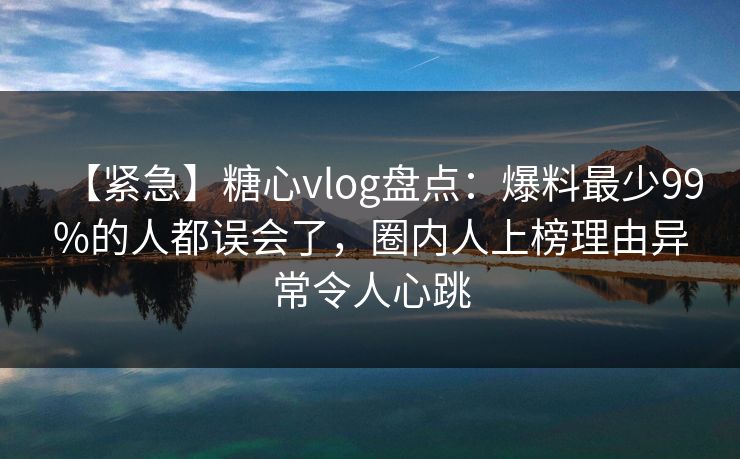【紧急】糖心vlog盘点：爆料最少99%的人都误会了，圈内人上榜理由异常令人心跳