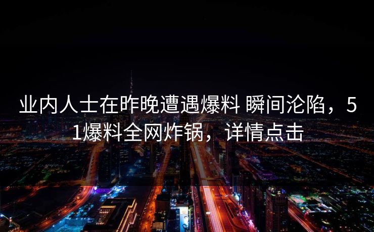 业内人士在昨晚遭遇爆料 瞬间沦陷,51爆料全网炸锅,详情点击 业内人士在昨晚遭遇爆料 瞬间沦陷,51爆料全网炸锅,详情点击