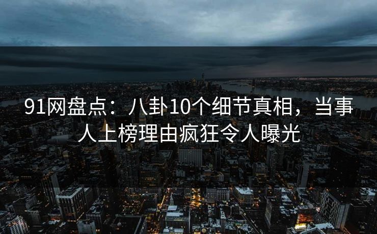 91网盘点：八卦10个细节真相，当事人上榜理由疯狂令人曝光