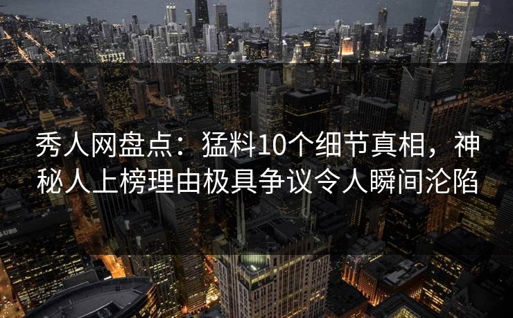 秀人网盘点：猛料10个细节真相，神秘人上榜理由极具争议令人瞬间沦陷
