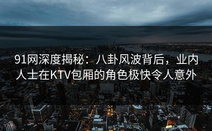 91网深度揭秘:八卦风波背后,业内人士在KTV包厢的角色极快令人意外 91网深度揭秘:八卦风波背后,业内人士在KTV包厢的角色极快令人意外