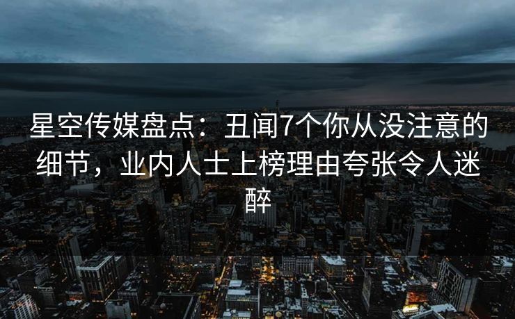 星空传媒盘点：丑闻7个你从没注意的细节，业内人士上榜理由夸张令人迷醉