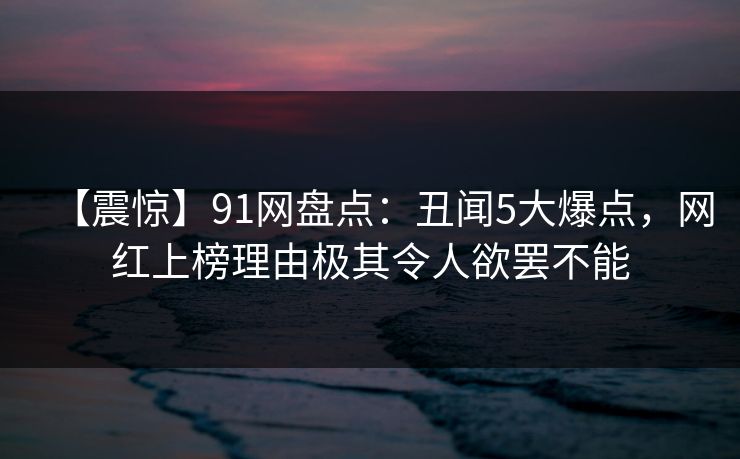 【震惊】91网盘点：丑闻5大爆点，网红上榜理由极其令人欲罢不能