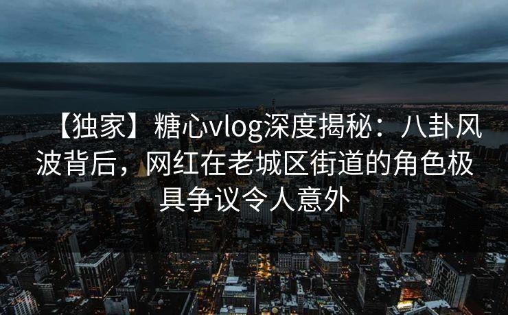 【独家】糖心vlog深度揭秘：八卦风波背后，网红在老城区街道的角色极具争议令人意外