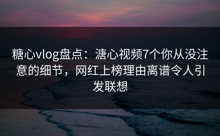 糖心vlog盘点：溏心视频7个你从没注意的细节，网红上榜理由离谱令人引发联想
