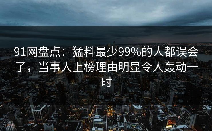 91网盘点:猛料最少99%的人都误会了,当事人上榜理由明显令人轰动一时 91网盘点:猛料最少99%的人都误会了,当事人上榜理由明显令人轰动一时
