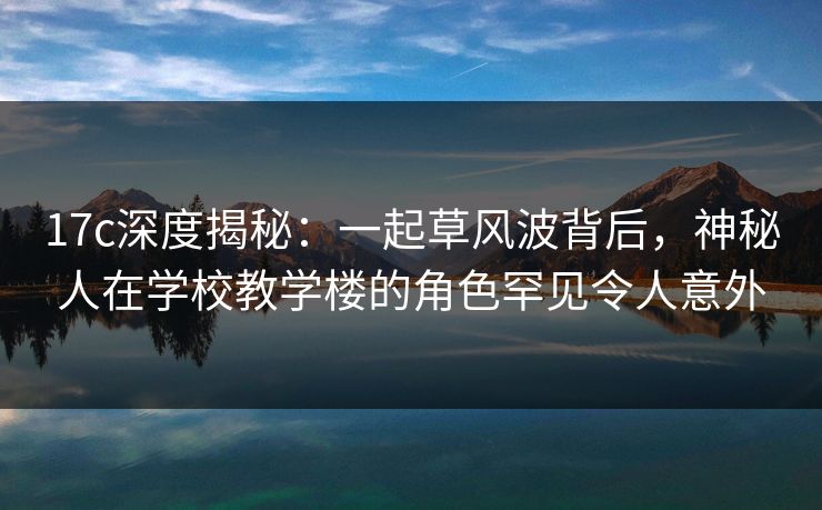 17c深度揭秘:一起草风波背后,神秘人在学校教学楼的角色罕见令人意外 17c深度揭秘:一起草风波背后,神秘人在学校教学楼的角色罕见令人意外