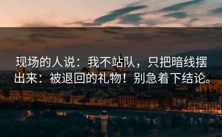 现场的人说:我不站队,只把暗线摆出来:被退回的礼物!别急着下结论。 现场的人说:我不站队,只把暗线摆出来:被退回的礼物!别急着下结论。