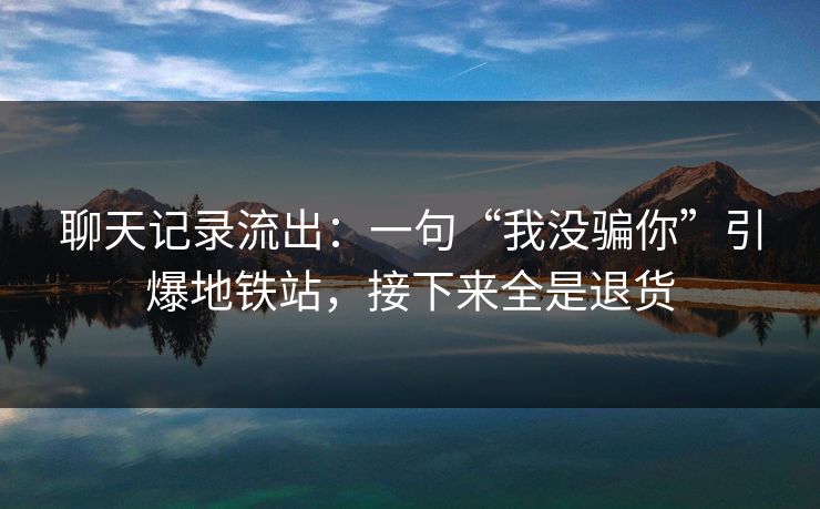聊天记录流出:一句“我没骗你”引爆地铁站,接下来全是退货 聊天记录流出:一句“我没骗你”引爆地铁站,接下来全是退货