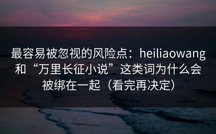 最容易被忽视的风险点:heiliaowang和“万里长征小说”这类词为什么会被绑在一起(看完再决定) 最容易被忽视的风险点:heiliaowang和“万里长征小说”这类词为什么会被绑在一起(看完再决定)