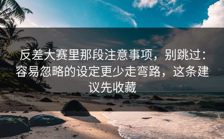 反差大赛里那段注意事项，别跳过：容易忽略的设定更少走弯路，这条建议先收藏